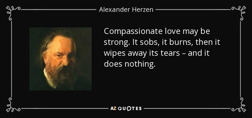 Compassionate love may be strong. It sobs, it burns, then it wipes away its tears – and it does nothing. - Alexander Herzen
