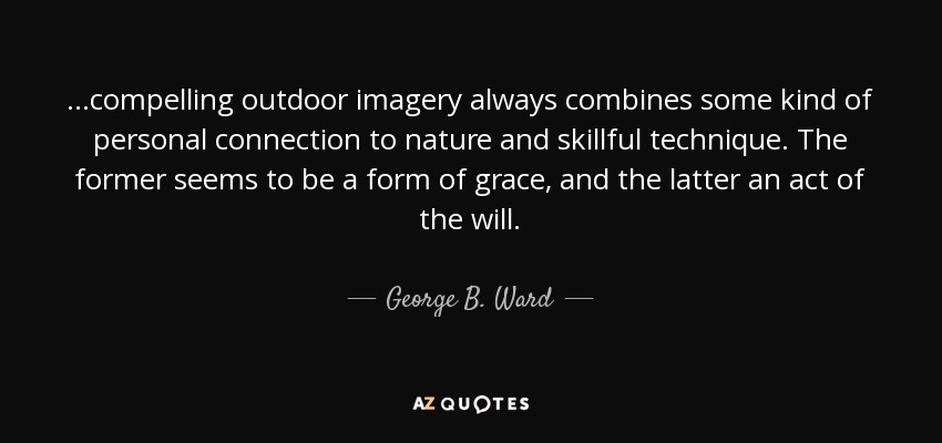 ...compelling outdoor imagery always combines some kind of personal connection to nature and skillful technique. The former seems to be a form of grace, and the latter an act of the will. - George B. Ward