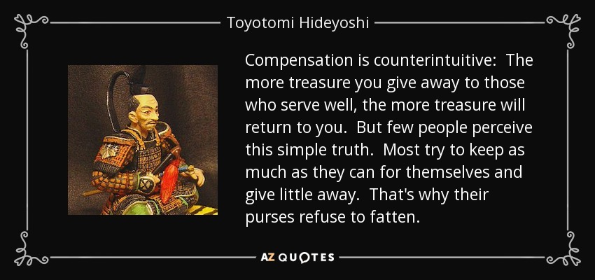 Compensation is counterintuitive: The more treasure you give away to those who serve well, the more treasure will return to you. But few people perceive this simple truth. Most try to keep as much as they can for themselves and give little away. That's why their purses refuse to fatten. - Toyotomi Hideyoshi