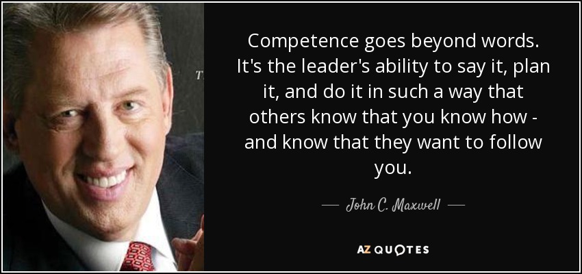 Competence goes beyond words. It's the leader's ability to say it, plan it, and do it in such a way that others know that you know how - and know that they want to follow you. - John C. Maxwell