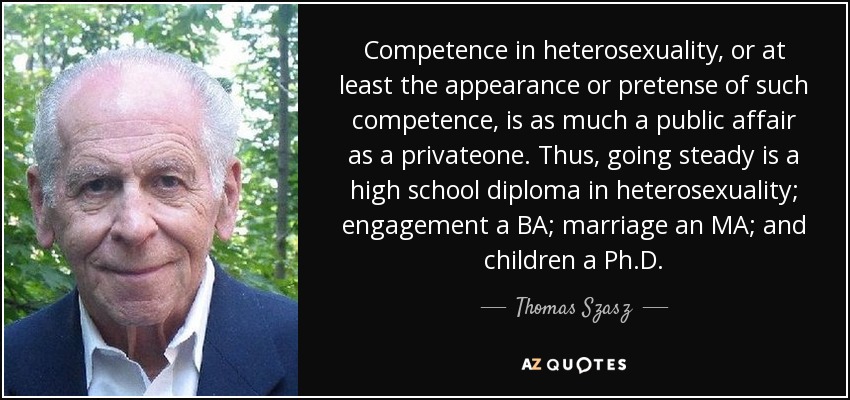 Competence in heterosexuality, or at least the appearance or pretense of such competence, is as much a public affair as a privateone. Thus, going steady is a high school diploma in heterosexuality; engagement a BA; marriage an MA; and children a Ph.D. - Thomas Szasz