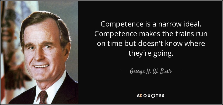 Competence is a narrow ideal. Competence makes the trains run on time but doesn't know where they're going. - George H. W. Bush
