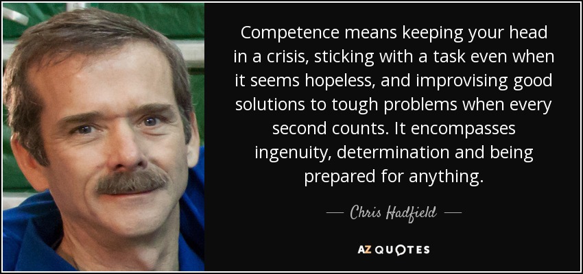 Competence means keeping your head in a crisis, sticking with a task even when it seems hopeless, and improvising good solutions to tough problems when every second counts. It encompasses ingenuity, determination and being prepared for anything. - Chris Hadfield