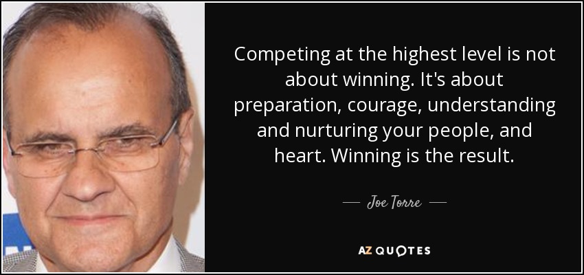 Competing at the highest level is not about winning. It's about preparation, courage, understanding and nurturing your people, and heart. Winning is the result. - Joe Torre