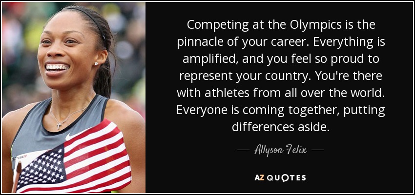 Competing at the Olympics is the pinnacle of your career. Everything is amplified, and you feel so proud to represent your country. You're there with athletes from all over the world. Everyone is coming together, putting differences aside. - Allyson Felix