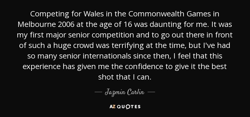 Competing for Wales in the Commonwealth Games in Melbourne 2006 at the age of 16 was daunting for me. It was my first major senior competition and to go out there in front of such a huge crowd was terrifying at the time, but I've had so many senior internationals since then, I feel that this experience has given me the confidence to give it the best shot that I can. - Jazmin Carlin