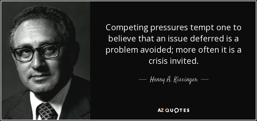 Competing pressures tempt one to believe that an issue deferred is a problem avoided; more often it is a crisis invited. - Henry A. Kissinger
