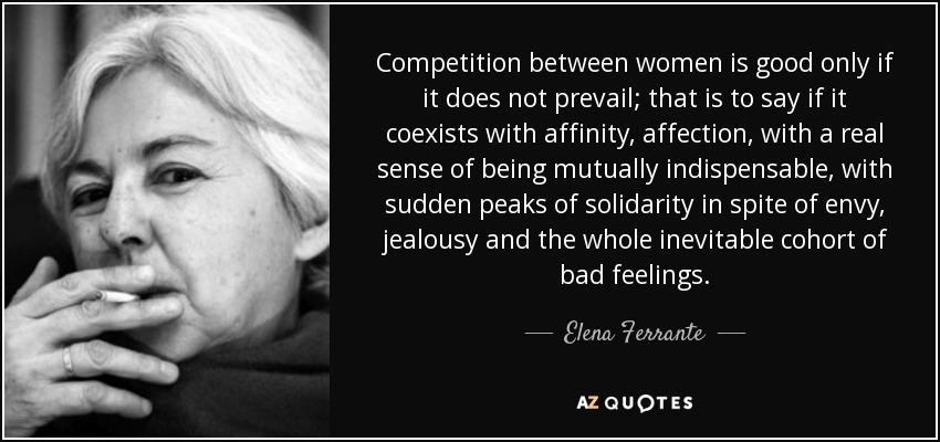Competition between women is good only if it does not prevail; that is to say if it coexists with affinity, affection, with a real sense of being mutually indispensable, with sudden peaks of solidarity in spite of envy, jealousy and the whole inevitable cohort of bad feelings. - Elena Ferrante