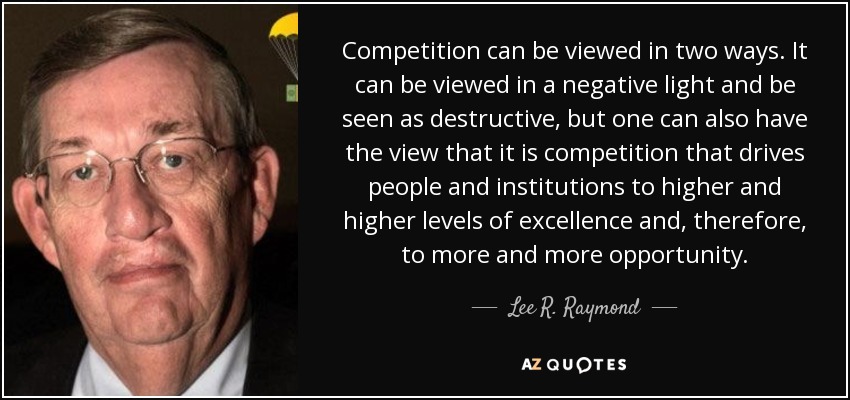 Competition can be viewed in two ways. It can be viewed in a negative light and be seen as destructive, but one can also have the view that it is competition that drives people and institutions to higher and higher levels of excellence and, therefore, to more and more opportunity. - Lee R. Raymond