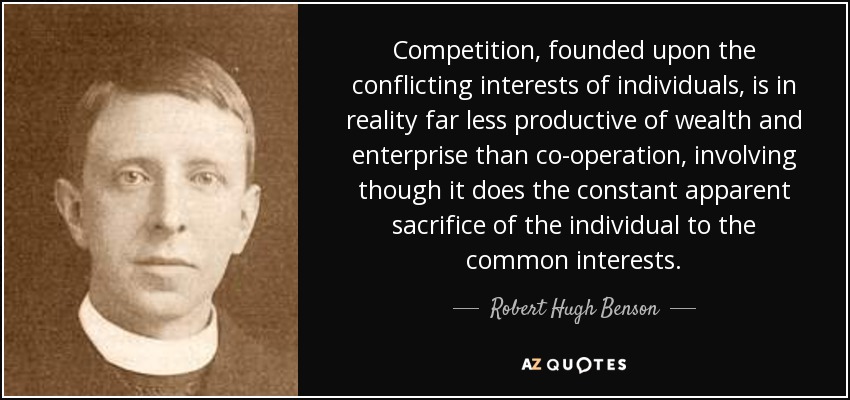 Competition, founded upon the conflicting interests of individuals, is in reality far less productive of wealth and enterprise than co-operation, involving though it does the constant apparent sacrifice of the individual to the common interests. - Robert Hugh Benson