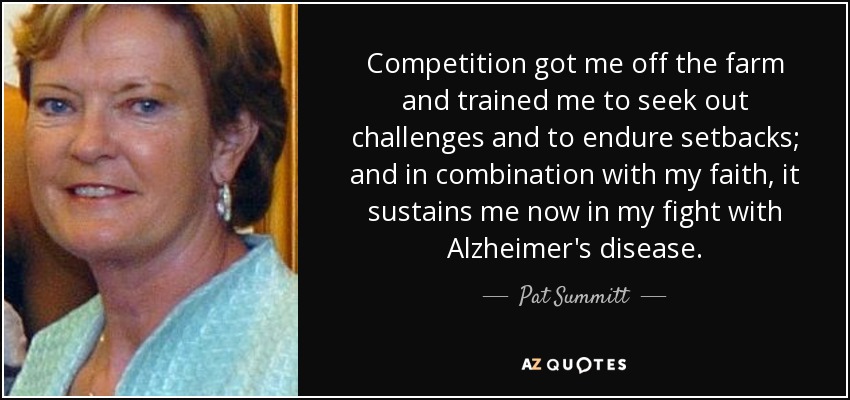 Competition got me off the farm and trained me to seek out challenges and to endure setbacks; and in combination with my faith, it sustains me now in my fight with Alzheimer's disease. - Pat Summitt