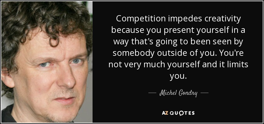 Competition impedes creativity because you present yourself in a way that's going to been seen by somebody outside of you. You're not very much yourself and it limits you. - Michel Gondry