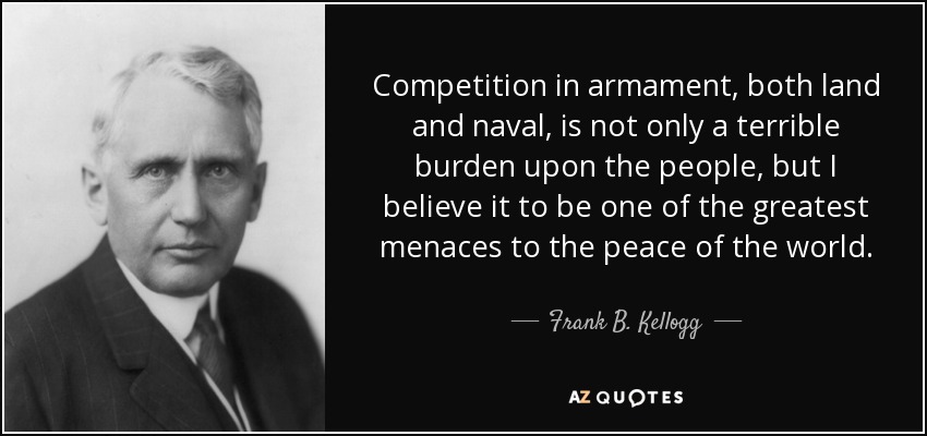 Competition in armament, both land and naval, is not only a terrible burden upon the people, but I believe it to be one of the greatest menaces to the peace of the world. - Frank B. Kellogg