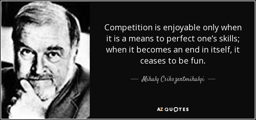 Competition is enjoyable only when it is a means to perfect one’s skills; when it becomes an end in itself, it ceases to be fun. - Mihaly Csikszentmihalyi