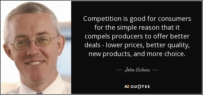 Competition is good for consumers for the simple reason that it compels producers to offer better deals - lower prices, better quality, new products, and more choice. - John Vickers