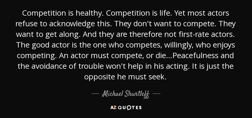 Competition is healthy. Competition is life. Yet most actors refuse to acknowledge this. They don't want to compete. They want to get along. And they are therefore not first-rate actors. The good actor is the one who competes, willingly, who enjoys competing. An actor must compete, or die...Peacefulness and the avoidance of trouble won't help in his acting. It is just the opposite he must seek. - Michael Shurtleff