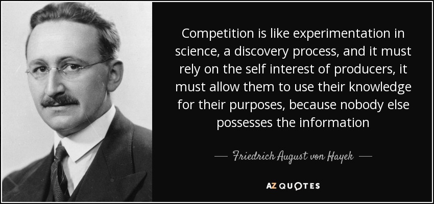 Competition is like experimentation in science, a discovery process, and it must rely on the self interest of producers, it must allow them to use their knowledge for their purposes, because nobody else possesses the information - Friedrich August von Hayek