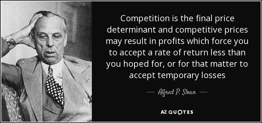 Competition is the final price determinant and competitive prices may result in profits which force you to accept a rate of return less than you hoped for, or for that matter to accept temporary losses - Alfred P. Sloan