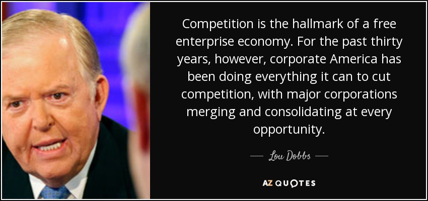 Competition is the hallmark of a free enterprise economy. For the past thirty years, however, corporate America has been doing everything it can to cut competition, with major corporations merging and consolidating at every opportunity. - Lou Dobbs