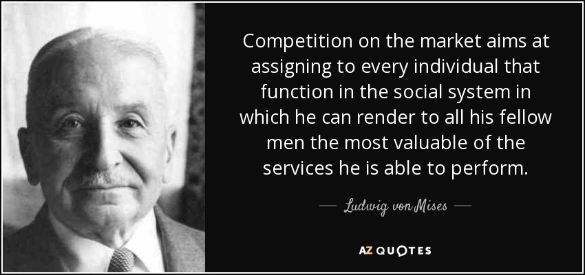 Competition on the market aims at assigning to every individual that function in the social system in which he can render to all his fellow men the most valuable of the services he is able to perform. - Ludwig von Mises