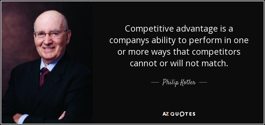Competitive advantage is a companys ability to perform in one or more ways that competitors cannot or will not match. - Philip Kotler