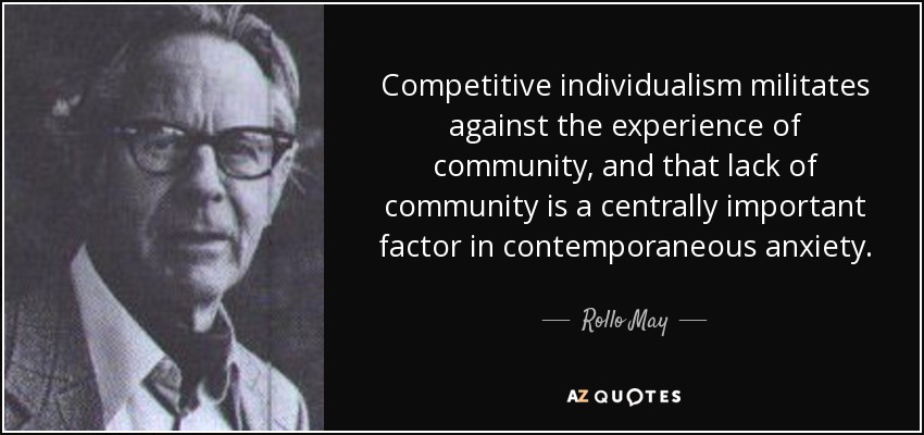 Competitive individualism militates against the experience of community, and that lack of community is a centrally important factor in contemporaneous anxiety. - Rollo May