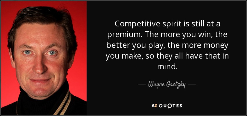 Competitive spirit is still at a premium. The more you win, the better you play, the more money you make, so they all have that in mind. - Wayne Gretzky