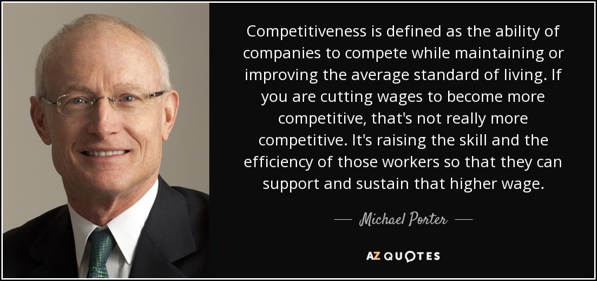Competitiveness is defined as the ability of companies to compete while maintaining or improving the average standard of living. If you are cutting wages to become more competitive, that's not really more competitive. It's raising the skill and the efficiency of those workers so that they can support and sustain that higher wage. - Michael Porter