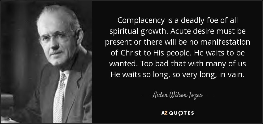 Complacency is a deadly foe of all spiritual growth. Acute desire must be present or there will be no manifestation of Christ to His people. He waits to be wanted. Too bad that with many of us He waits so long, so very long, in vain. - Aiden Wilson Tozer