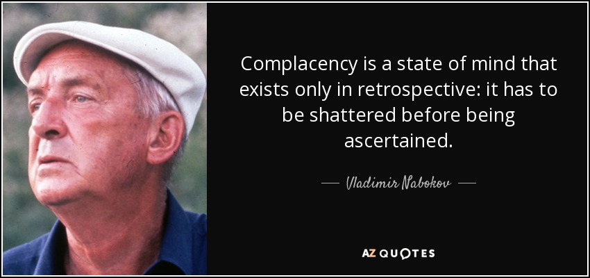 Complacency is a state of mind that exists only in retrospective: it has to be shattered before being ascertained. - Vladimir Nabokov