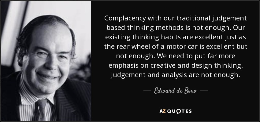 Complacency with our traditional judgement based thinking methods is not enough. Our existing thinking habits are excellent just as the rear wheel of a motor car is excellent but not enough. We need to put far more emphasis on creative and design thinking. Judgement and analysis are not enough. - Edward de Bono