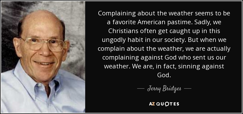 Complaining about the weather seems to be a favorite American pastime. Sadly, we Christians often get caught up in this ungodly habit in our society. But when we complain about the weather, we are actually complaining against God who sent us our weather. We are, in fact, sinning against God. - Jerry Bridges