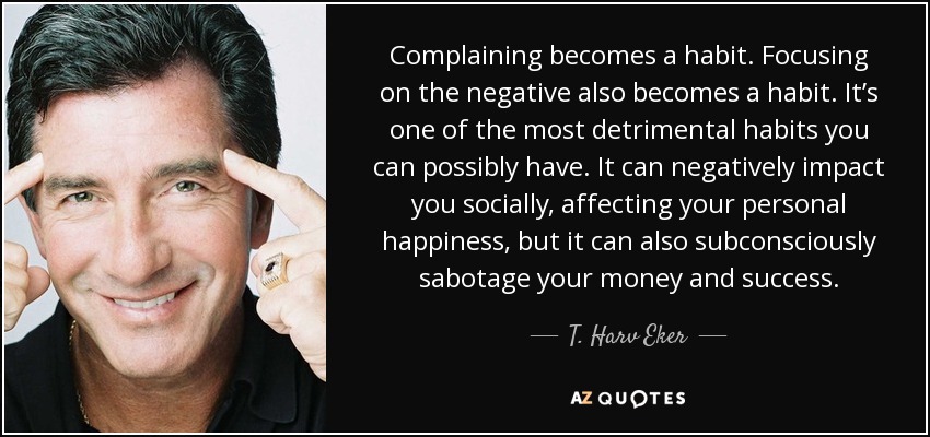 Complaining becomes a habit. Focusing on the negative also becomes a habit. It’s one of the most detrimental habits you can possibly have. It can negatively impact you socially, affecting your personal happiness, but it can also subconsciously sabotage your money and success. - T. Harv Eker