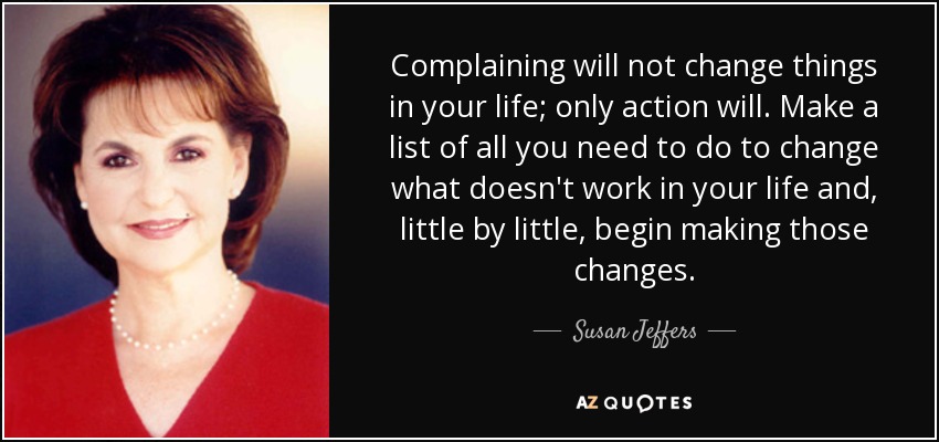 Complaining will not change things in your life; only action will. Make a list of all you need to do to change what doesn't work in your life and, little by little, begin making those changes. - Susan Jeffers