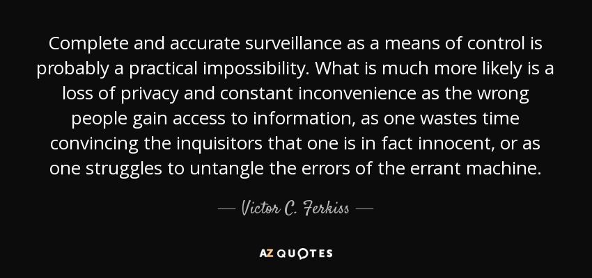 Complete and accurate surveillance as a means of control is probably a practical impossibility. What is much more likely is a loss of privacy and constant inconvenience as the wrong people gain access to information, as one wastes time convincing the inquisitors that one is in fact innocent, or as one struggles to untangle the errors of the errant machine. - Victor C. Ferkiss