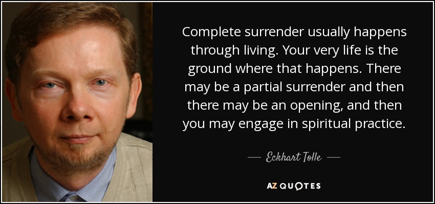 Complete surrender usually happens through living. Your very life is the ground where that happens. There may be a partial surrender and then there may be an opening, and then you may engage in spiritual practice. - Eckhart Tolle