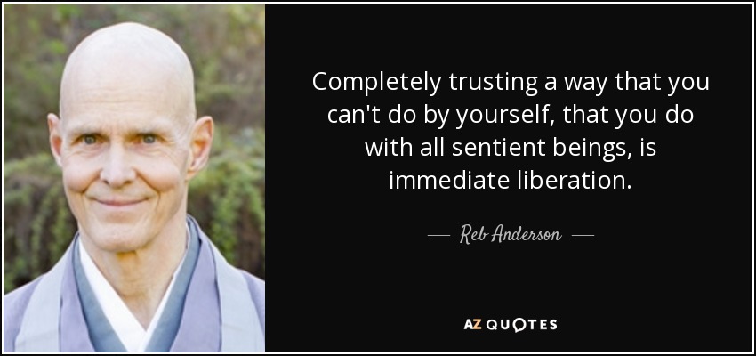 Completely trusting a way that you can't do by yourself, that you do with all sentient beings, is immediate liberation. - Reb Anderson