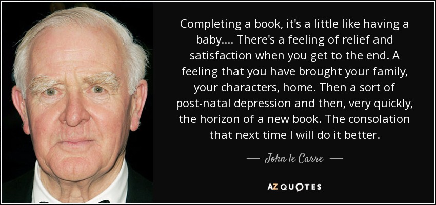 Completing a book, it's a little like having a baby.... There's a feeling of relief and satisfaction when you get to the end. A feeling that you have brought your family, your characters, home. Then a sort of post-natal depression and then, very quickly, the horizon of a new book. The consolation that next time I will do it better. - John le Carre