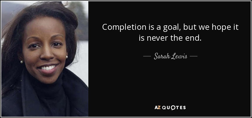 Completion is a goal, but we hope it is never the end. - Sarah Lewis