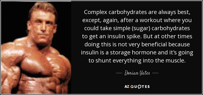 Complex carbohydrates are always best, except, again, after a workout where you could take simple (sugar) carbohydrates to get an insulin spike. But at other times doing this is not very beneficial because insulin is a storage hormone and it's going to shunt everything into the muscle. - Dorian Yates
