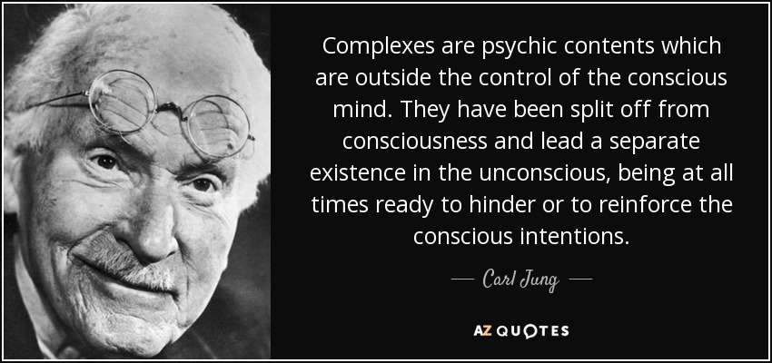 Complexes are psychic contents which are outside the control of the conscious mind. They have been split off from consciousness and lead a separate existence in the unconscious, being at all times ready to hinder or to reinforce the conscious intentions. - Carl Jung