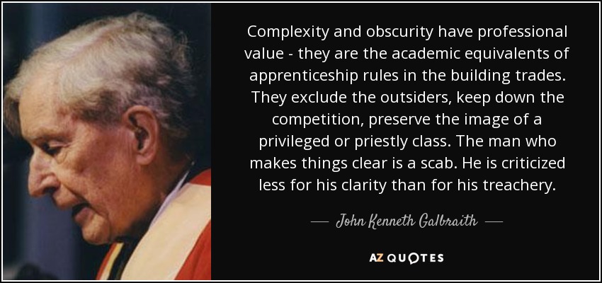 Complexity and obscurity have professional value - they are the academic equivalents of apprenticeship rules in the building trades. They exclude the outsiders, keep down the competition, preserve the image of a privileged or priestly class. The man who makes things clear is a scab. He is criticized less for his clarity than for his treachery. - John Kenneth Galbraith