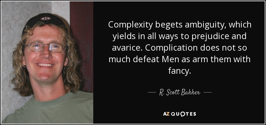 Complexity begets ambiguity, which yields in all ways to prejudice and avarice. Complication does not so much defeat Men as arm them with fancy. - R. Scott Bakker