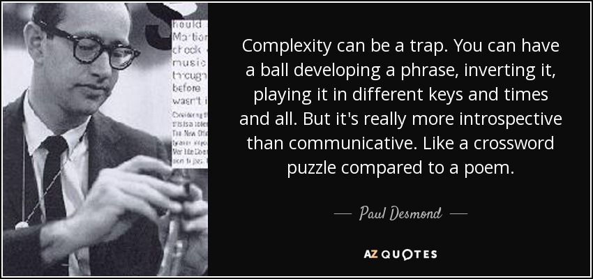 Complexity can be a trap. You can have a ball developing a phrase, inverting it, playing it in different keys and times and all. But it's really more introspective than communicative. Like a crossword puzzle compared to a poem. - Paul Desmond