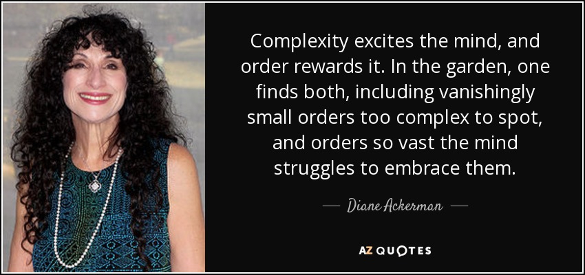 Complexity excites the mind, and order rewards it. In the garden, one finds both, including vanishingly small orders too complex to spot, and orders so vast the mind struggles to embrace them. - Diane Ackerman
