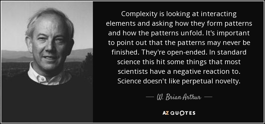 Complexity is looking at interacting elements and asking how they form patterns and how the patterns unfold. It's important to point out that the patterns may never be finished. They're open-ended. In standard science this hit some things that most scientists have a negative reaction to. Science doesn't like perpetual novelty. - W. Brian Arthur