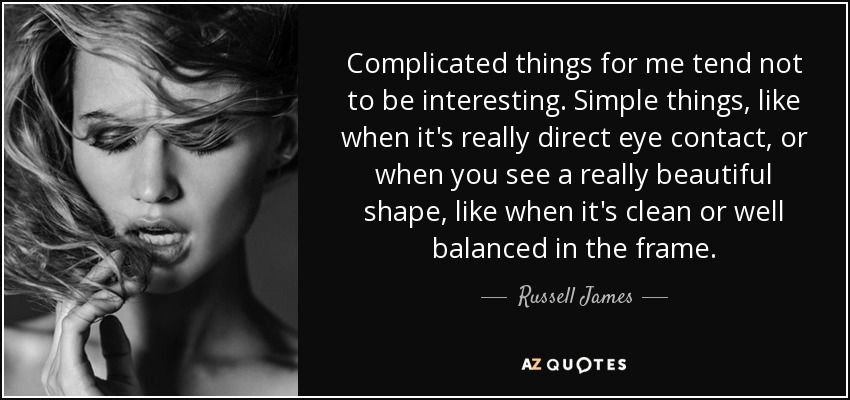 Complicated things for me tend not to be interesting. Simple things, like when it's really direct eye contact, or when you see a really beautiful shape, like when it's clean or well balanced in the frame. - Russell James