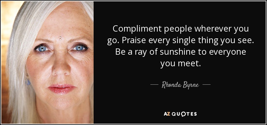 Compliment people wherever you go. Praise every single thing you see. Be a ray of sunshine to everyone you meet. - Rhonda Byrne
