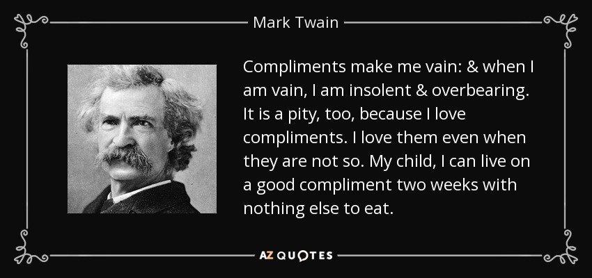 Compliments make me vain: & when I am vain, I am insolent & overbearing. It is a pity, too, because I love compliments. I love them even when they are not so. My child, I can live on a good compliment two weeks with nothing else to eat. - Mark Twain