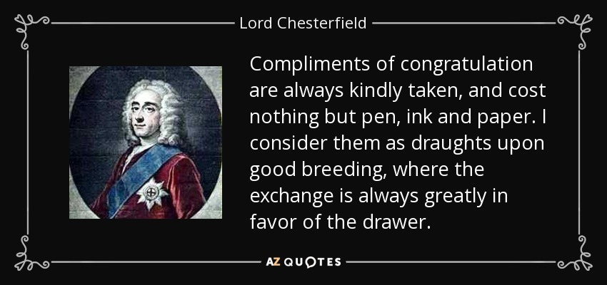 Compliments of congratulation are always kindly taken, and cost nothing but pen, ink and paper. I consider them as draughts upon good breeding, where the exchange is always greatly in favor of the drawer. - Lord Chesterfield